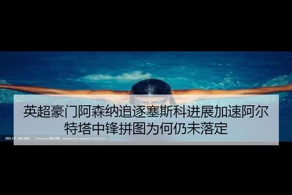 英超豪门阿森纳追逐塞斯科进展加速阿尔特塔中锋拼图为何仍未落定